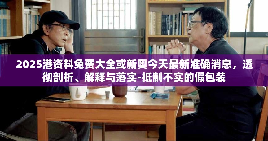 2025港資料免費(fèi)大全或新奧今天最新準(zhǔn)確消息，透徹剖析、解釋與落實(shí)-抵制不實(shí)的假包裝