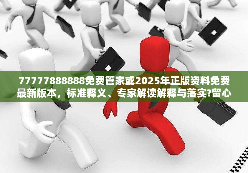 77777888888免費管家或2025年正版資料免費最新版本，標準釋義、專家解讀解釋與落實?留心虛假的虛架勢