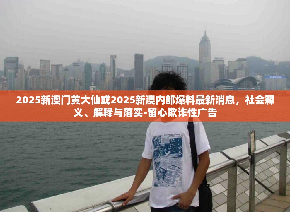 2025新澳門黃大仙或2025新澳內(nèi)部爆料最新消息，社會釋義、解釋與落實(shí)-留心欺詐性廣告