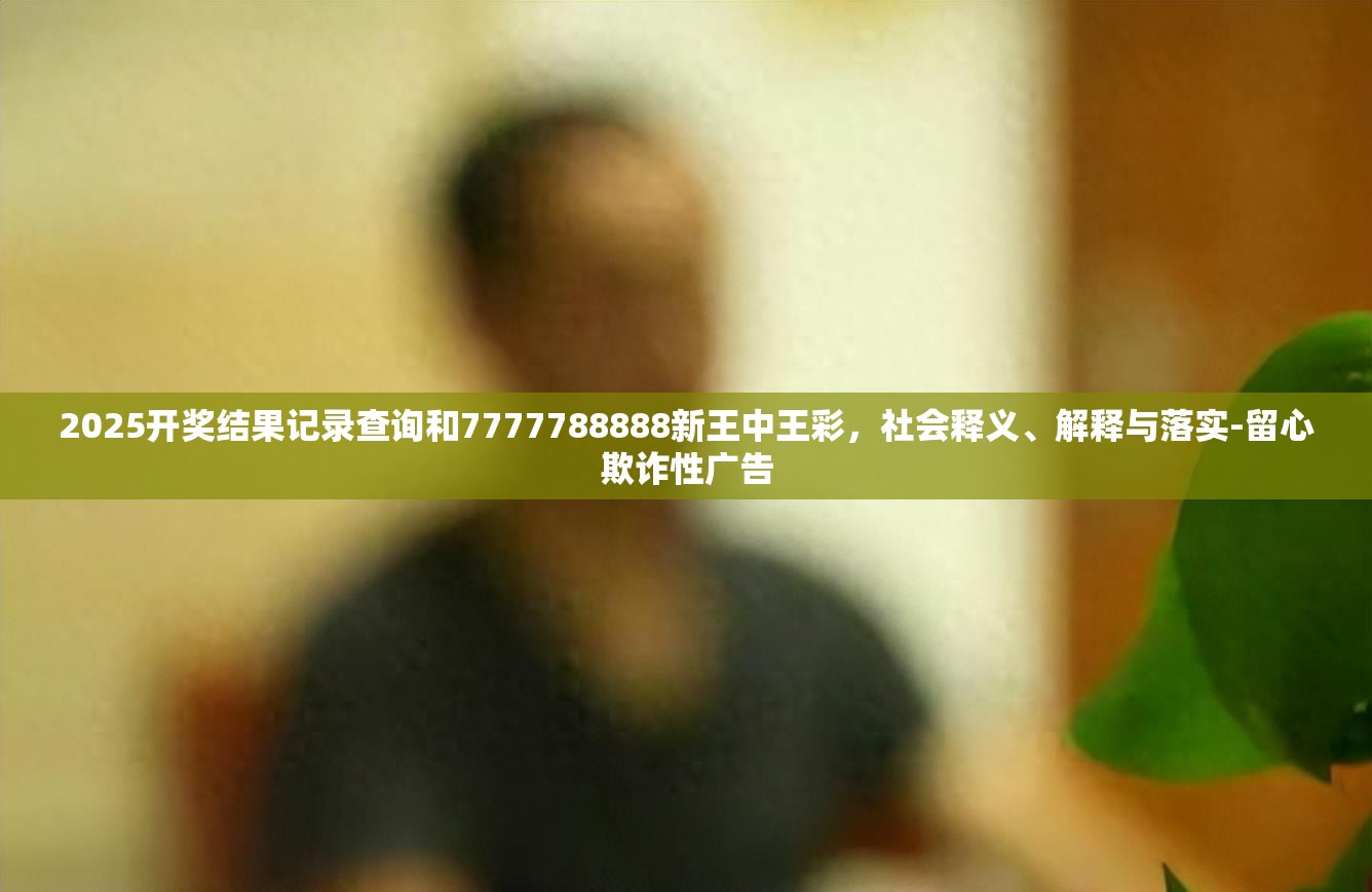 2025開獎結(jié)果記錄查詢和7777788888新王中王彩，社會釋義、解釋與落實-留心欺詐性廣告